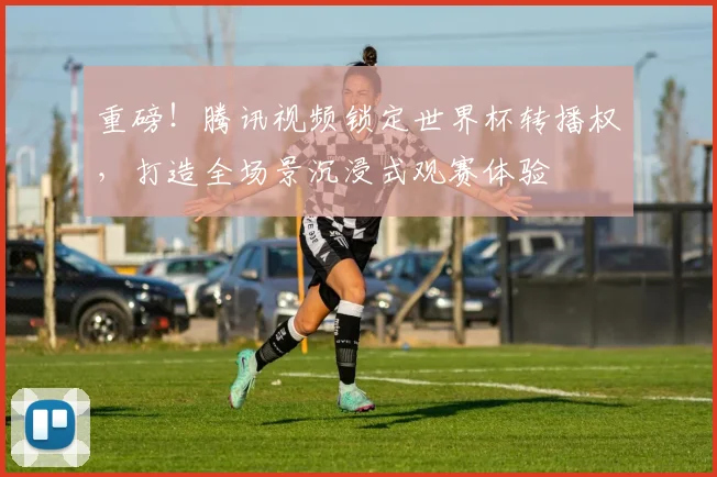 重磅！腾讯视频锁定世界杯转播权，打造全场景沉浸式观赛体验