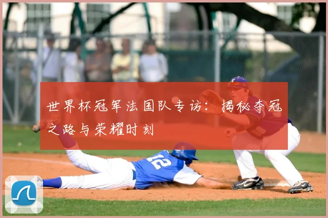 世界杯冠军法国队专访:揭秘夺冠之路与荣耀时刻