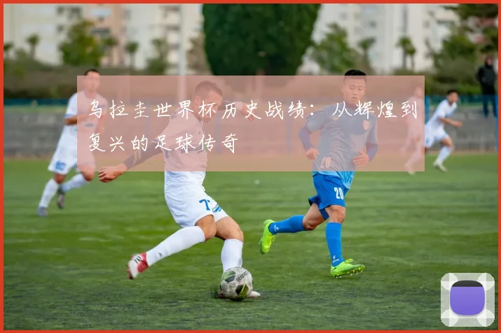 乌拉圭世界杯历史战绩：从辉煌到复兴的足球传奇