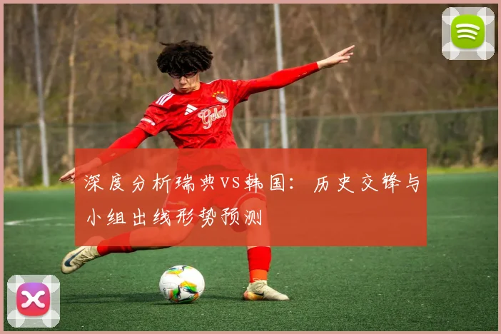 深度分析瑞典vs韩国：历史交锋与小组出线形势预测