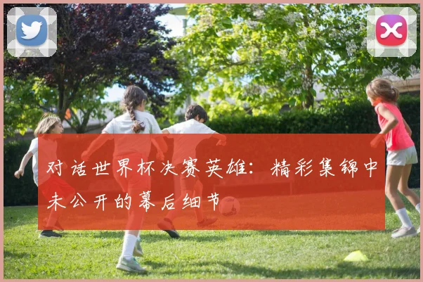 对话世界杯决赛英雄：精彩集锦中未公开的幕后细节