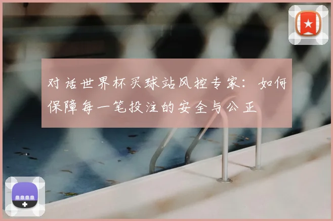 对话世界杯买球站风控专家：如何保障每一笔投注的安全与公正