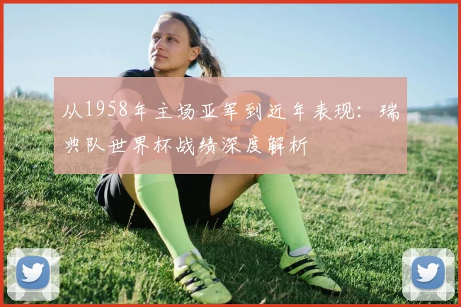 从1958年主场亚军到近年表现：瑞典队世界杯战绩深度解析