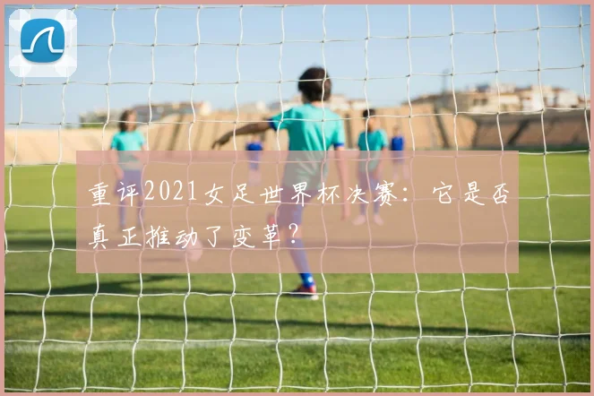 重评2021女足世界杯决赛：它是否真正推动了变革？