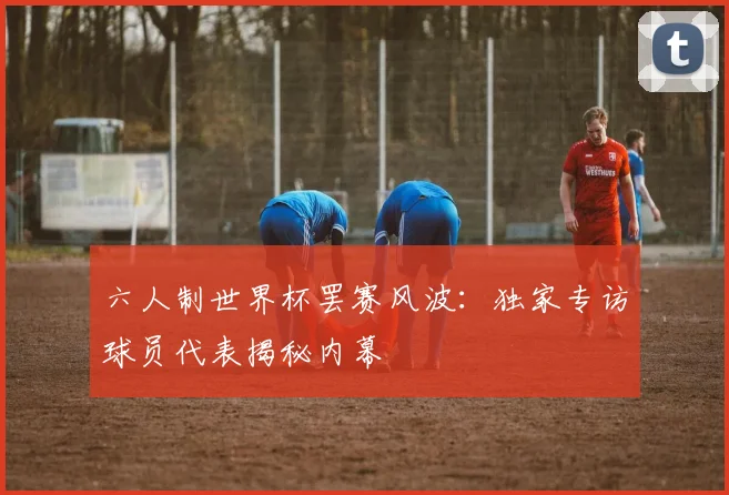 六人制世界杯罢赛风波:独家专访球员代表揭秘内幕