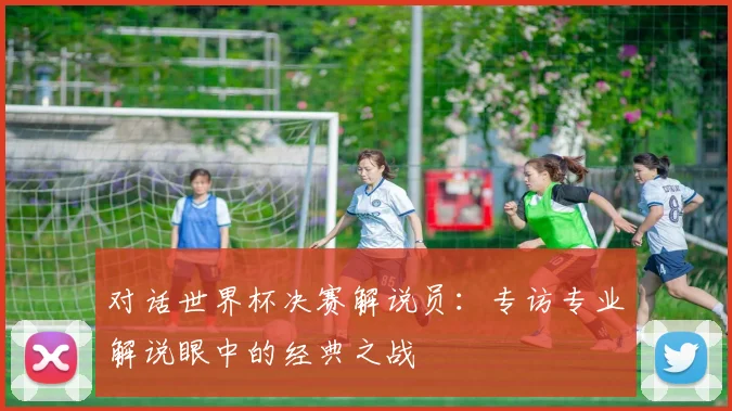 对话世界杯决赛解说员：专访专业解说眼中的经典之战