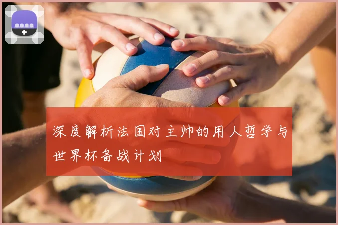 深度解析法国对主帅的用人哲学与世界杯备战计划