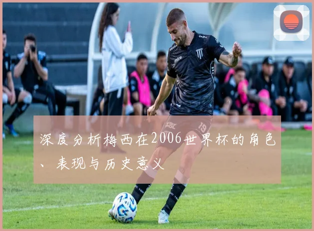 深度分析梅西在2006世界杯的角色、表现与历史意义