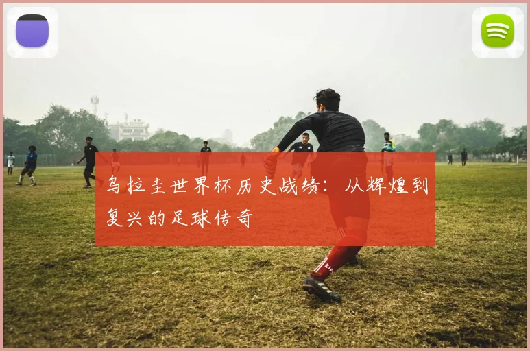 乌拉圭世界杯历史战绩:从辉煌到复兴的足球传奇