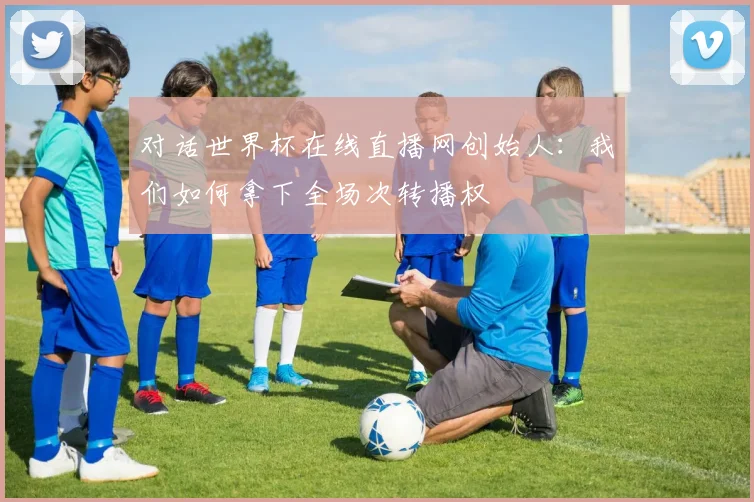 对话世界杯在线直播网创始人：我们如何拿下全场次转播权