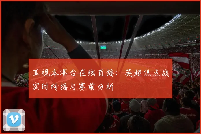 亚视本港台在线直播：英超焦点战实时转播与赛前分析