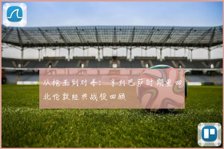 从枪王到对手：亨利巴萨时期重回北伦敦经典战役回顾