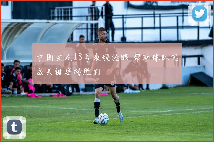 中国女足18号表现抢眼 帮助球队完成关键逆转胜利