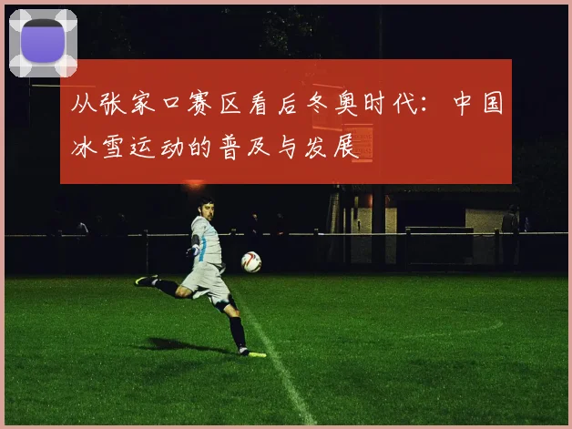 从张家口赛区看后冬奥时代：中国冰雪运动的普及与发展