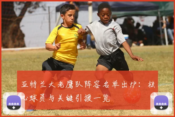 亚特兰大老鹰队阵容名单出炉：核心球员与关键引援一览