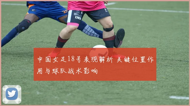 中国女足18号表现解析 关键位置作用与球队战术影响