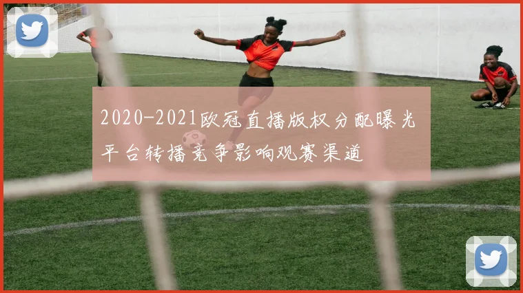 2020-2021欧冠直播版权分配曝光 平台转播竞争影响观赛渠道