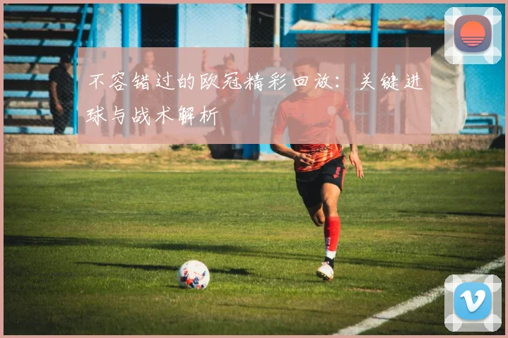 不容错过的欧冠精彩回放：关键进球与战术解析