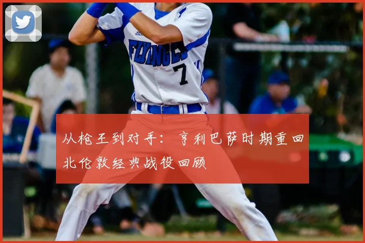 从枪王到对手：亨利巴萨时期重回北伦敦经典战役回顾